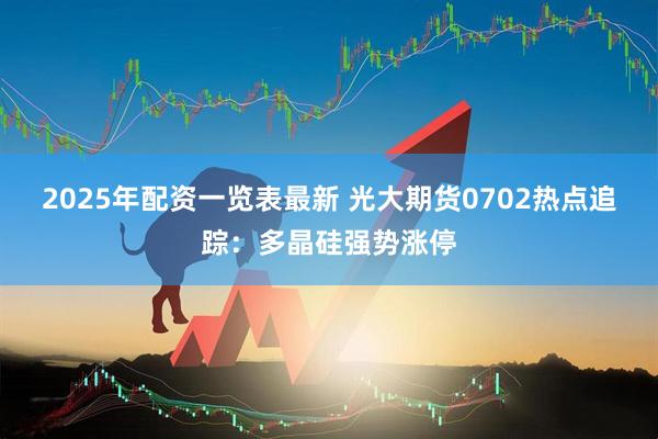 2025年配资一览表最新 光大期货0702热点追踪：多晶硅强势涨停