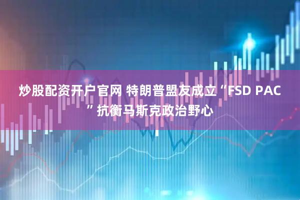炒股配资开户官网 特朗普盟友成立“FSD PAC”抗衡马斯克政治野心