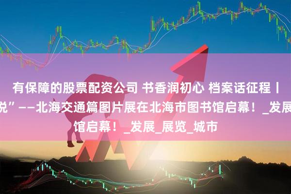 有保障的股票配资公司 书香润初心 档案话征程丨“请听档案说”——北海交通篇图片展在北海市图书馆启幕！_发展_展览_城市