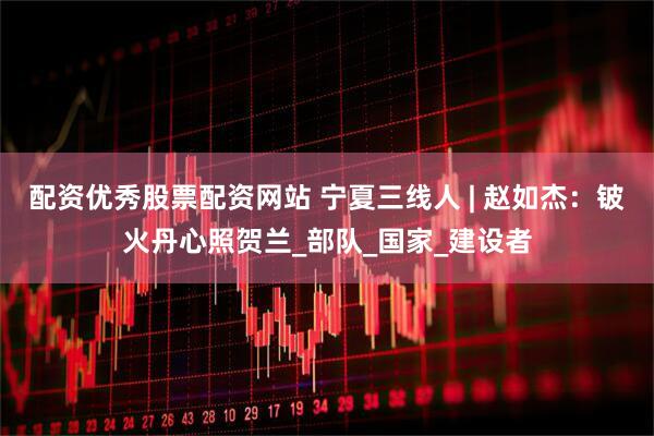配资优秀股票配资网站 宁夏三线人 | 赵如杰：铍火丹心照贺兰_部队_国家_建设者