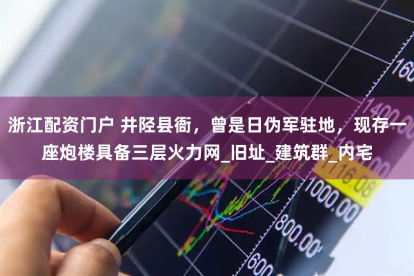 浙江配资门户 井陉县衙，曾是日伪军驻地，现存一座炮楼具备三层火力网_旧址_建筑群_内宅