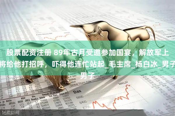 股票配资注册 89年古月受邀参加国宴，解放军上将给他打招呼，吓得他连忙站起_毛主席_杨白冰_男子