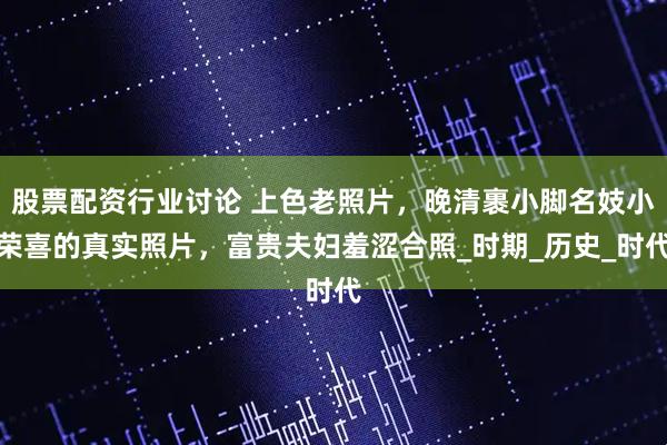 股票配资行业讨论 上色老照片，晚清裹小脚名妓小荣喜的真实照片，富贵夫妇羞涩合照_时期_历史_时代