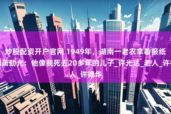 炒股配资开户官网 1949年，湖南一老农拿着报纸找到萧劲光：他像我死去20多年的儿子_许光达_老人_许德华