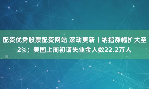 配资优秀股票配资网站 滚动更新丨纳指涨幅扩大至2%；美国上周初请失业金人数22.2万人