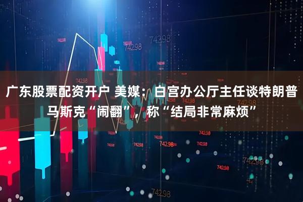 广东股票配资开户 美媒：白宫办公厅主任谈特朗普马斯克“闹翻”，称“结局非常麻烦”