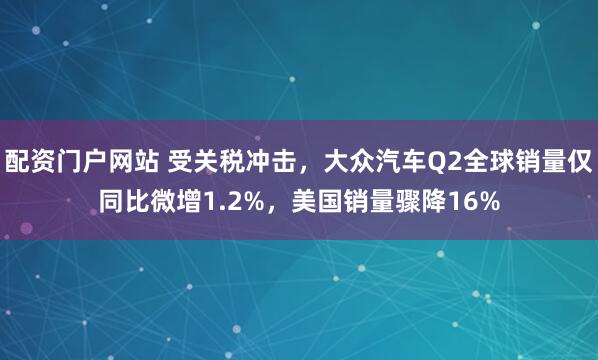 配资门户网站 受关税冲击，大众汽车Q2全球销量仅同比微增1.2%，美国销量骤降16%