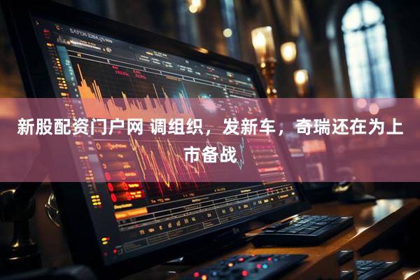 新股配资门户网 调组织，发新车，奇瑞还在为上市备战