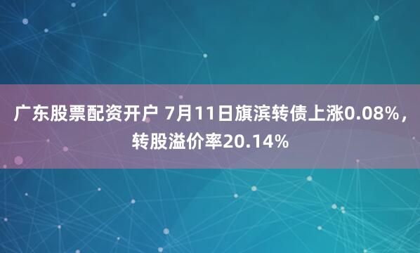 广东股票配资开户 7月11日旗滨转债上涨0.08%，转股溢价率20.14%