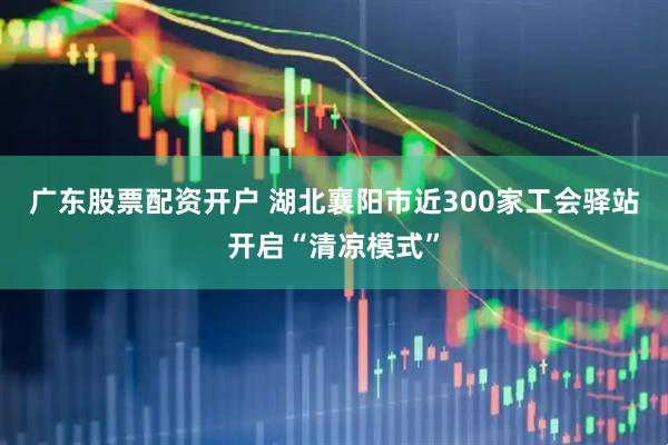 广东股票配资开户 湖北襄阳市近300家工会驿站开启“清凉模式”