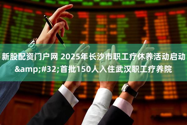新股配资门户网 2025年长沙市职工疗休养活动启动&#32;首批150人入住武汉职工疗养院