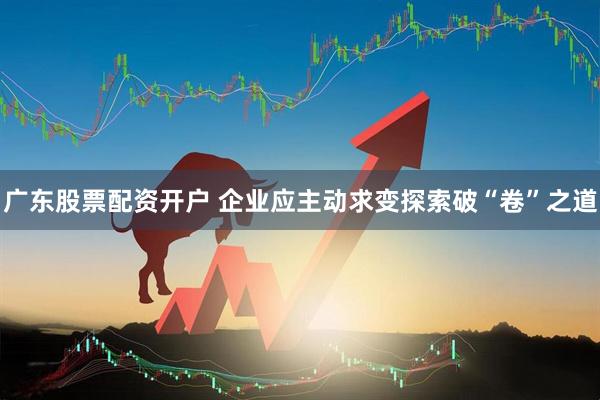 广东股票配资开户 企业应主动求变探索破“卷”之道