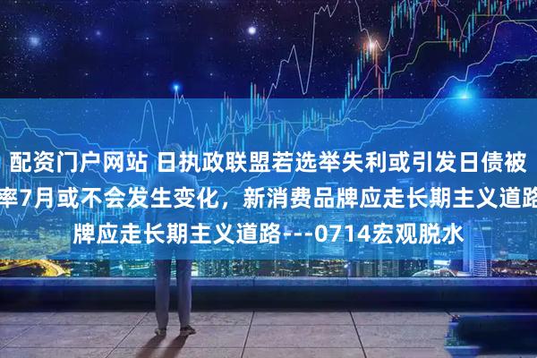 配资门户网站 日执政联盟若选举失利或引发日债被抛售，欧洲政策利率7月或不会发生变化，新消费品牌应走长期主义道路---0714宏观脱水