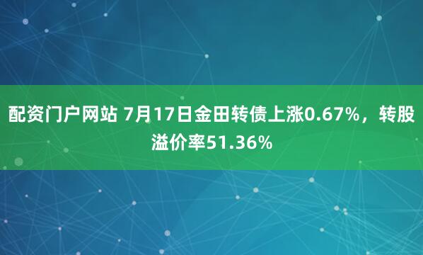 配资门户网站 7月17日金田转债上涨0.67%，转股溢价率51.36%