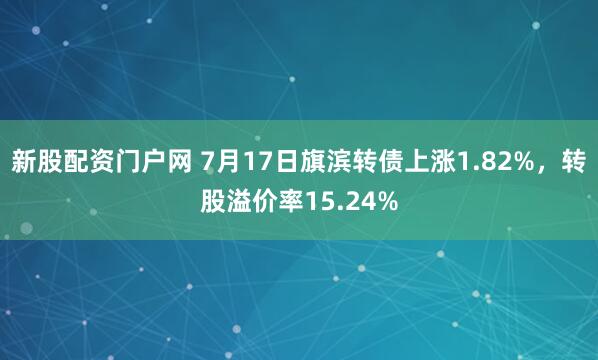 新股配资门户网 7月17日旗滨转债上涨1.82%，转股溢价率15.24%