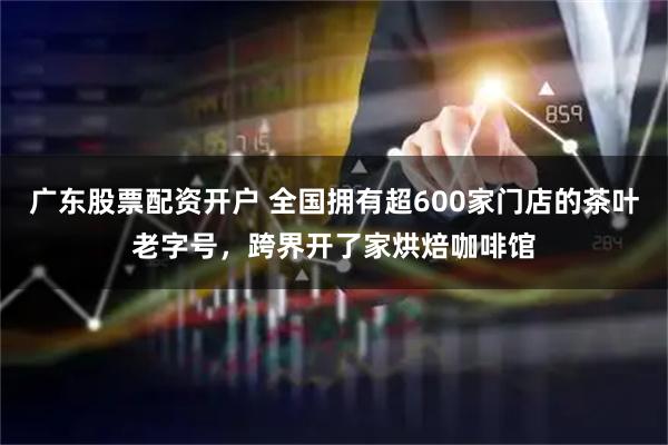 广东股票配资开户 全国拥有超600家门店的茶叶老字号，跨界开了家烘焙咖啡馆