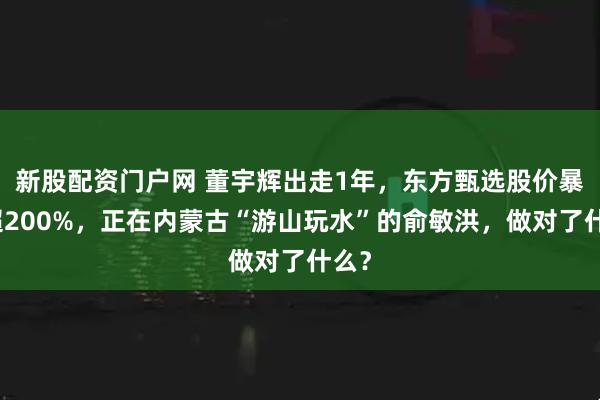 新股配资门户网 董宇辉出走1年，东方甄选股价暴涨超200%，正在内蒙古“游山玩水”的俞敏洪，做对了什么？
