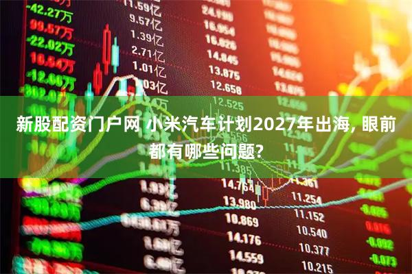 新股配资门户网 小米汽车计划2027年出海, 眼前都有哪些问题?
