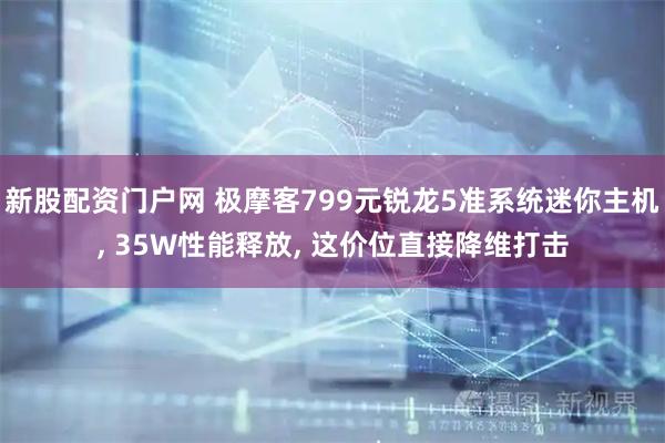 新股配资门户网 极摩客799元锐龙5准系统迷你主机, 35W性能释放, 这价位直接降维打击
