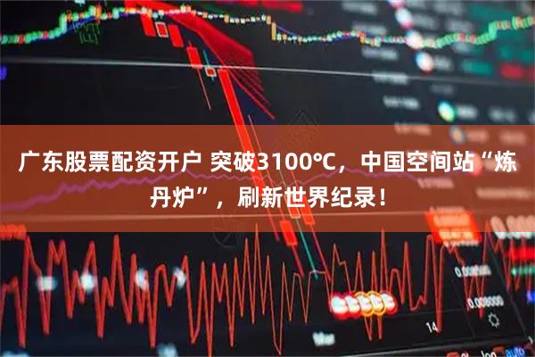 广东股票配资开户 突破3100℃，中国空间站“炼丹炉”，刷新世界纪录！