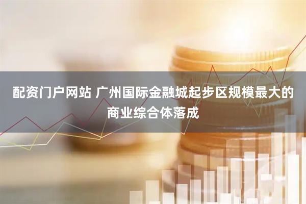 配资门户网站 广州国际金融城起步区规模最大的商业综合体落成