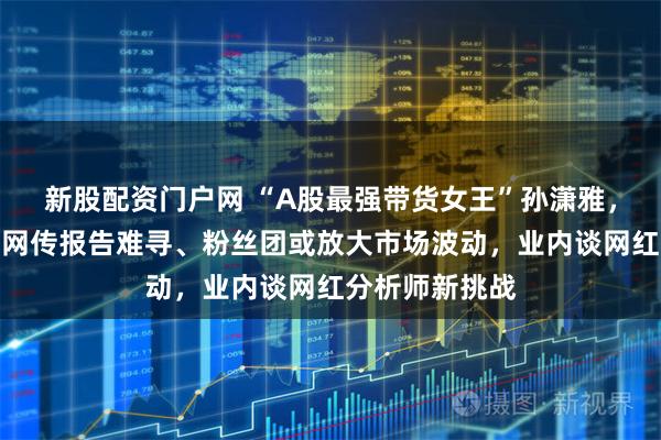 新股配资门户网 “A股最强带货女王”孙潇雅，解散客户群？网传报告难寻、粉丝团或放大市场波动，业内谈网红分析师新挑战