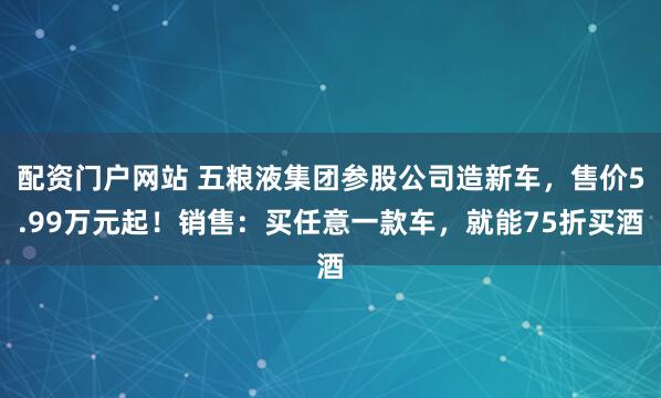 配资门户网站 五粮液集团参股公司造新车，售价5.99万元起！销售：买任意一款车，就能75折买酒