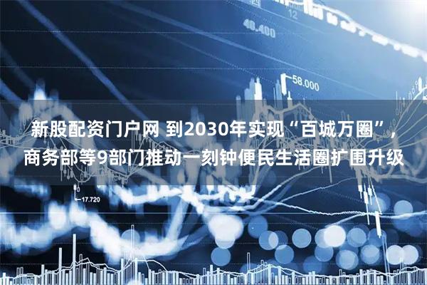 新股配资门户网 到2030年实现“百城万圈”，商务部等9部门推动一刻钟便民生活圈扩围升级