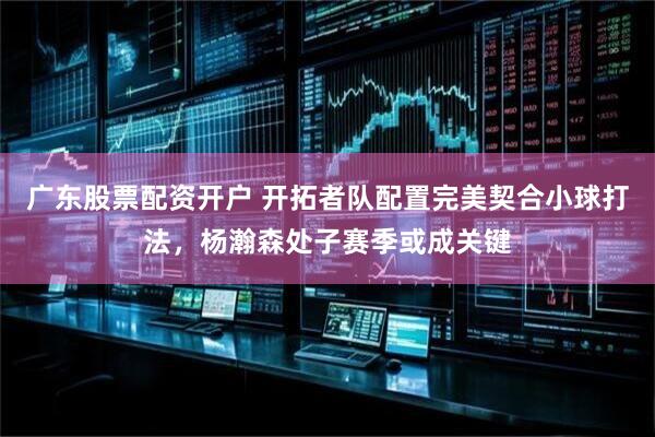 广东股票配资开户 开拓者队配置完美契合小球打法，杨瀚森处子赛季或成关键