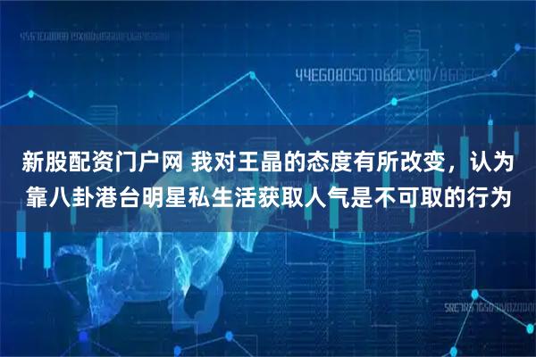 新股配资门户网 我对王晶的态度有所改变，认为靠八卦港台明星私生活获取人气是不可取的行为