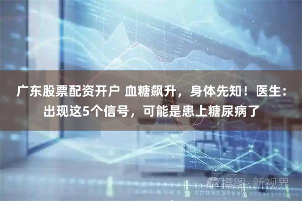 广东股票配资开户 血糖飙升，身体先知！医生：出现这5个信号，可能是患上糖尿病了