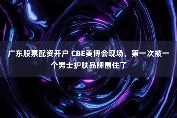 广东股票配资开户 CBE美博会现场，第一次被一个男士护肤品牌围住了