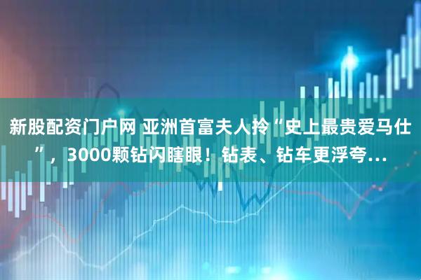 新股配资门户网 亚洲首富夫人拎“史上最贵爱马仕”，3000颗钻闪瞎眼！钻表、钻车更浮夸…